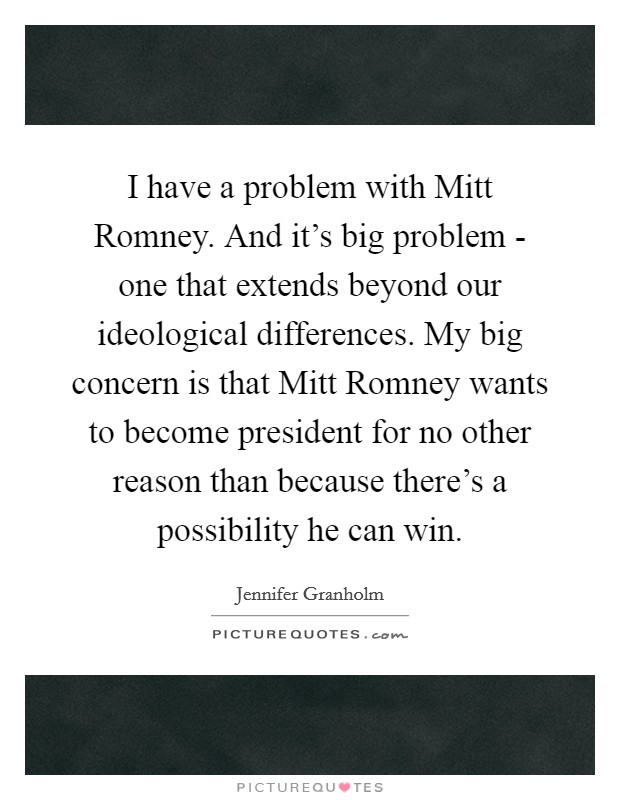I have a problem with Mitt Romney. And it’s big problem - one that extends beyond our ideological differences. My big concern is that Mitt Romney wants to become president for no other reason than because there’s a possibility he can win Picture Quote #1