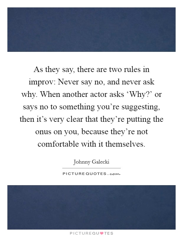 As they say, there are two rules in improv: Never say no, and never ask why. When another actor asks ‘Why?' or says no to something you're suggesting, then it's very clear that they're putting the onus on you, because they're not comfortable with it themselves Picture Quote #1