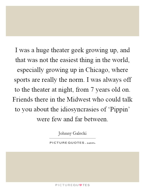 I was a huge theater geek growing up, and that was not the easiest thing in the world, especially growing up in Chicago, where sports are really the norm. I was always off to the theater at night, from 7 years old on. Friends there in the Midwest who could talk to you about the idiosyncrasies of ‘Pippin' were few and far between Picture Quote #1