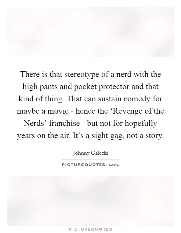There is that stereotype of a nerd with the high pants and pocket protector and that kind of thing. That can sustain comedy for maybe a movie - hence the ‘Revenge of the Nerds’ franchise - but not for hopefully years on the air. It’s a sight gag, not a story Picture Quote #1