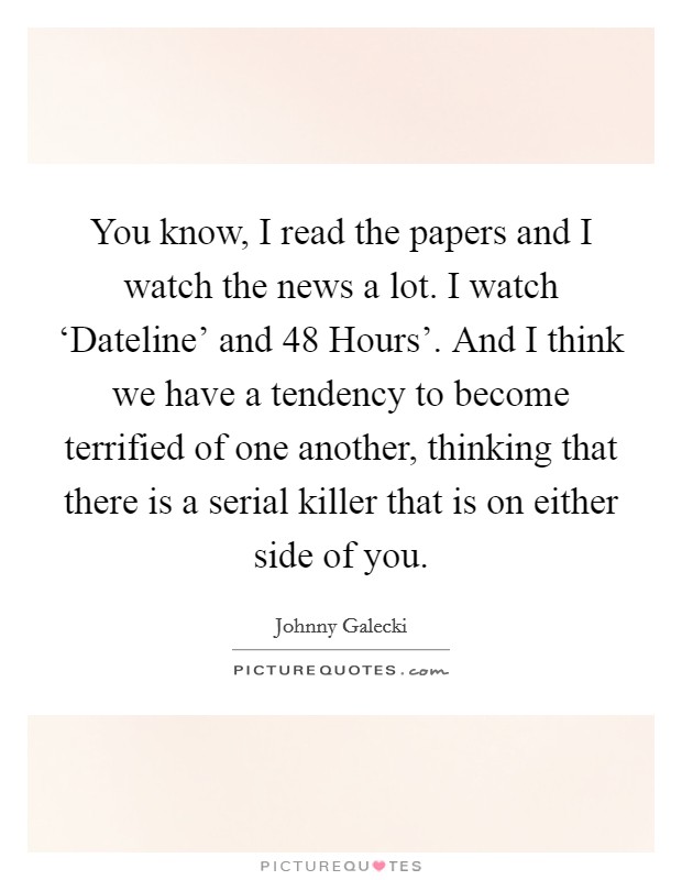 You know, I read the papers and I watch the news a lot. I watch ‘Dateline' and  48 Hours'. And I think we have a tendency to become terrified of one another, thinking that there is a serial killer that is on either side of you Picture Quote #1