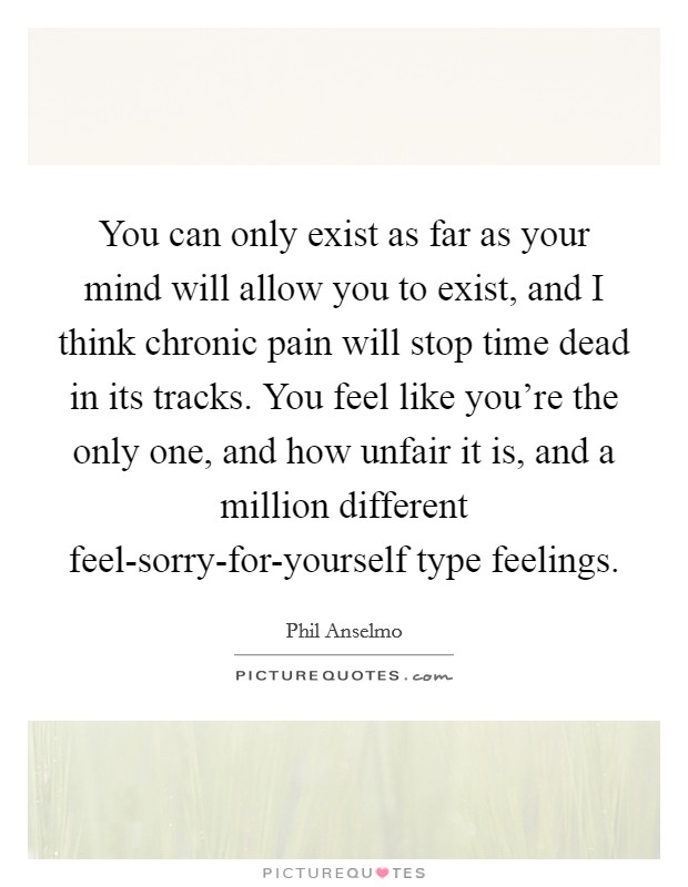 You can only exist as far as your mind will allow you to exist, and I think chronic pain will stop time dead in its tracks. You feel like you’re the only one, and how unfair it is, and a million different feel-sorry-for-yourself type feelings Picture Quote #1