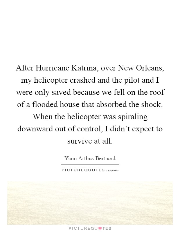 After Hurricane Katrina, over New Orleans, my helicopter crashed and the pilot and I were only saved because we fell on the roof of a flooded house that absorbed the shock. When the helicopter was spiraling downward out of control, I didn’t expect to survive at all Picture Quote #1