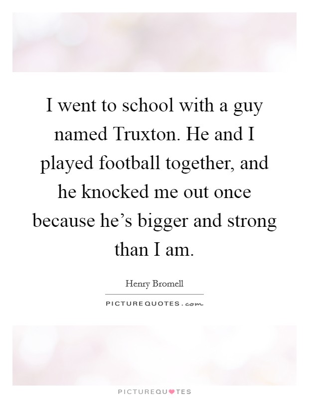 I went to school with a guy named Truxton. He and I played football together, and he knocked me out once because he’s bigger and strong than I am Picture Quote #1
