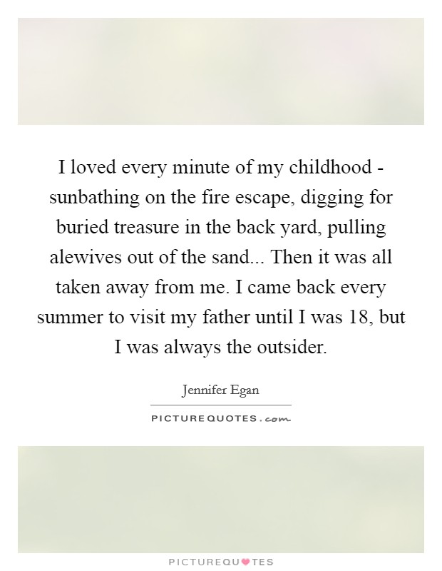 I loved every minute of my childhood - sunbathing on the fire escape, digging for buried treasure in the back yard, pulling alewives out of the sand... Then it was all taken away from me. I came back every summer to visit my father until I was 18, but I was always the outsider Picture Quote #1
