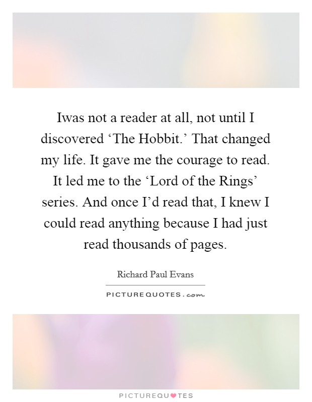 Iwas not a reader at all, not until I discovered ‘The Hobbit.’ That changed my life. It gave me the courage to read. It led me to the ‘Lord of the Rings’ series. And once I’d read that, I knew I could read anything because I had just read thousands of pages Picture Quote #1