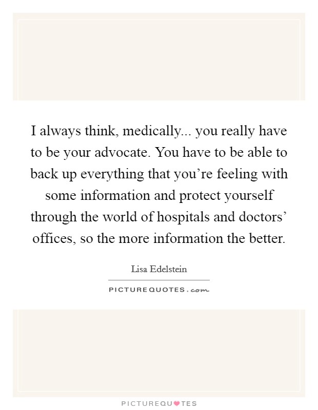 I always think, medically... you really have to be your advocate. You have to be able to back up everything that you’re feeling with some information and protect yourself through the world of hospitals and doctors’ offices, so the more information the better Picture Quote #1