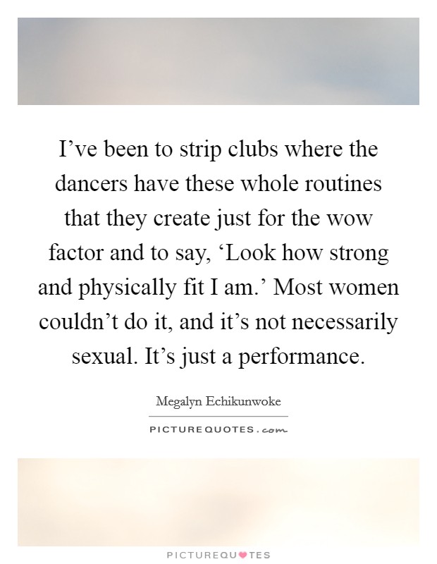 I’ve been to strip clubs where the dancers have these whole routines that they create just for the wow factor and to say, ‘Look how strong and physically fit I am.’ Most women couldn’t do it, and it’s not necessarily sexual. It’s just a performance Picture Quote #1