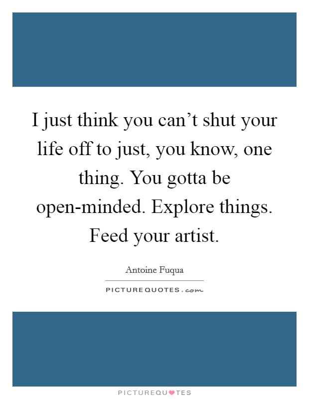 I just think you can’t shut your life off to just, you know, one thing. You gotta be open-minded. Explore things. Feed your artist Picture Quote #1