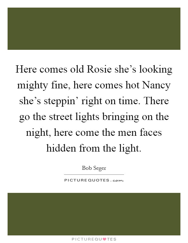 Here comes old Rosie she’s looking mighty fine, here comes hot Nancy she’s steppin’ right on time. There go the street lights bringing on the night, here come the men faces hidden from the light Picture Quote #1