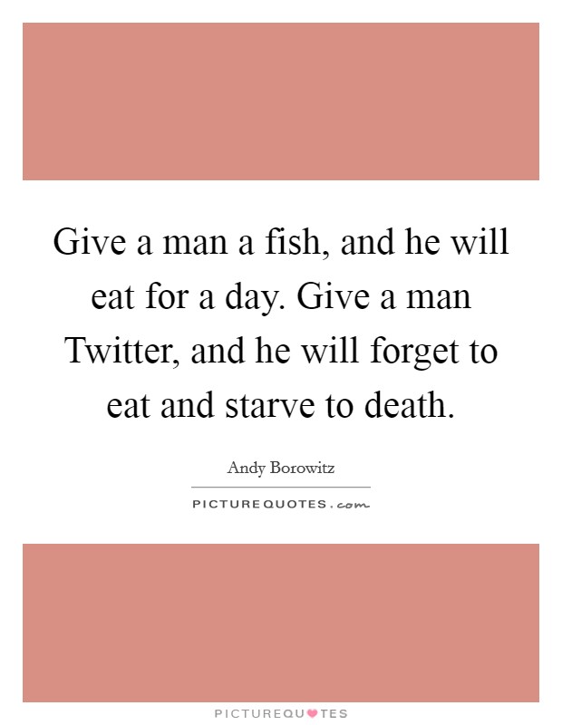 Give a man a fish, and he will eat for a day. Give a man Twitter, and he will forget to eat and starve to death Picture Quote #1