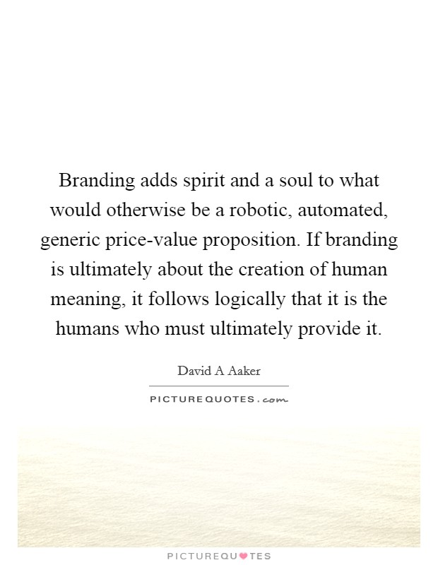 Branding adds spirit and a soul to what would otherwise be a robotic, automated, generic price-value proposition. If branding is ultimately about the creation of human meaning, it follows logically that it is the humans who must ultimately provide it Picture Quote #1