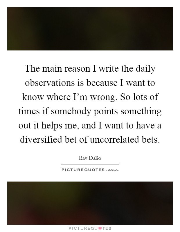 The main reason I write the daily observations is because I want to know where I’m wrong. So lots of times if somebody points something out it helps me, and I want to have a diversified bet of uncorrelated bets Picture Quote #1