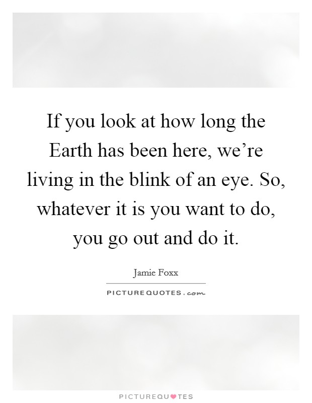 If you look at how long the Earth has been here, we’re living in the blink of an eye. So, whatever it is you want to do, you go out and do it Picture Quote #1