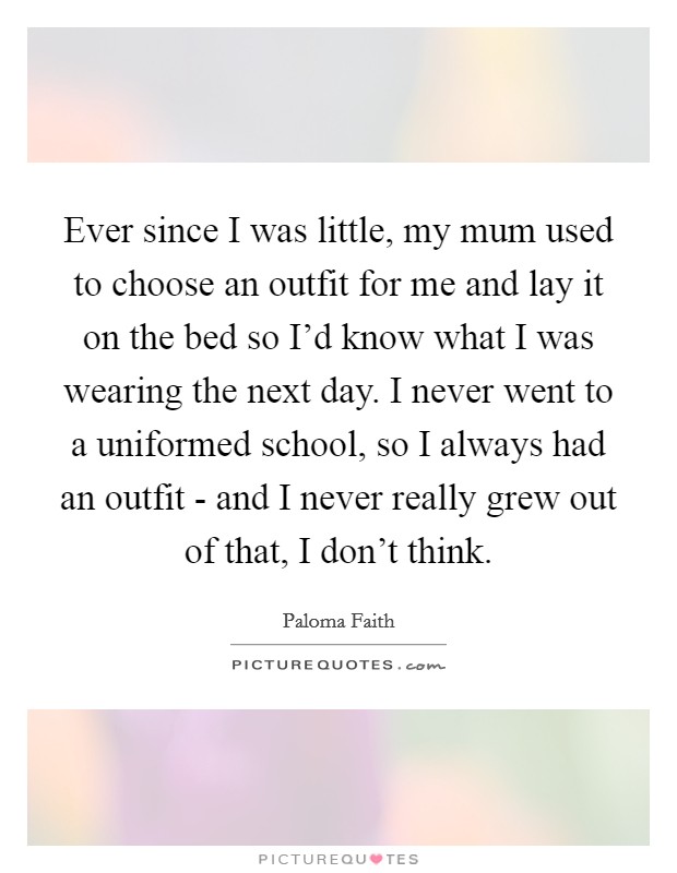 Ever since I was little, my mum used to choose an outfit for me and lay it on the bed so I’d know what I was wearing the next day. I never went to a uniformed school, so I always had an outfit - and I never really grew out of that, I don’t think Picture Quote #1