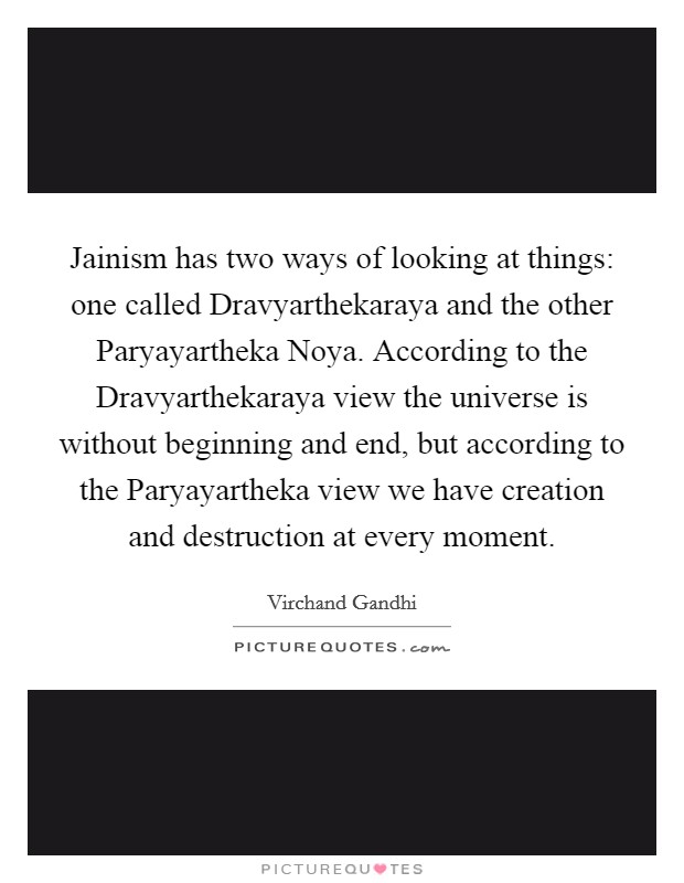 Jainism has two ways of looking at things: one called Dravyarthekaraya and the other Paryayartheka Noya. According to the Dravyarthekaraya view the universe is without beginning and end, but according to the Paryayartheka view we have creation and destruction at every moment Picture Quote #1