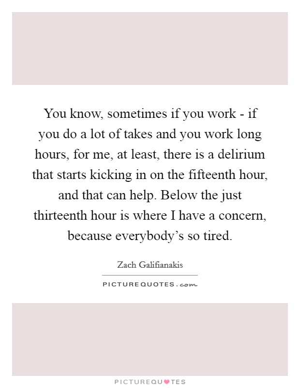 You know, sometimes if you work - if you do a lot of takes and you work long hours, for me, at least, there is a delirium that starts kicking in on the fifteenth hour, and that can help. Below the just thirteenth hour is where I have a concern, because everybody's so tired Picture Quote #1