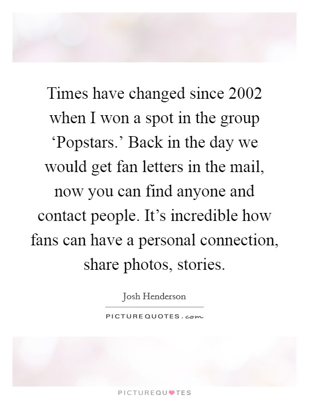 Times have changed since 2002 when I won a spot in the group ‘Popstars.’ Back in the day we would get fan letters in the mail, now you can find anyone and contact people. It’s incredible how fans can have a personal connection, share photos, stories Picture Quote #1