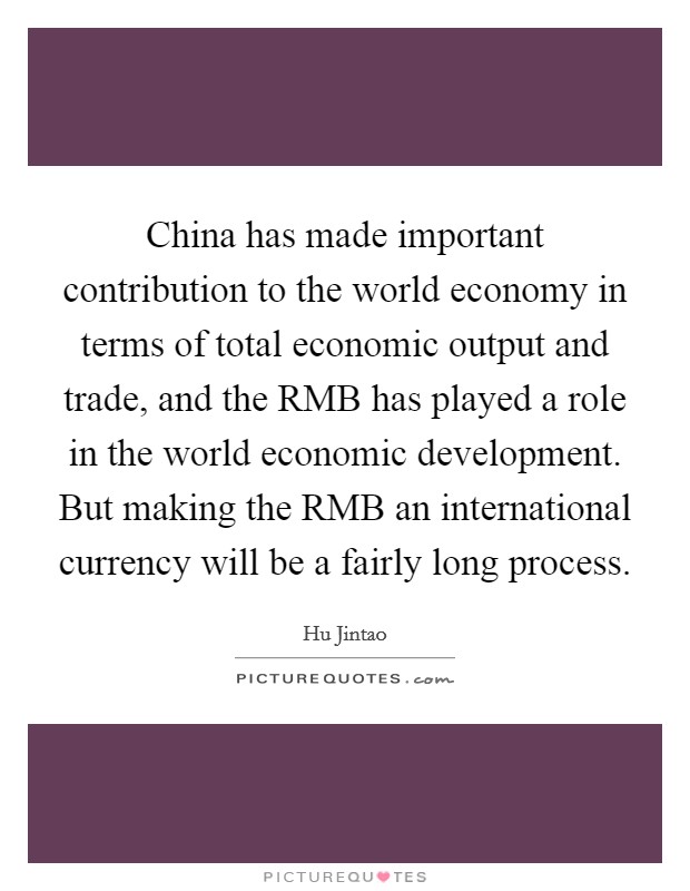 China has made important contribution to the world economy in terms of total economic output and trade, and the RMB has played a role in the world economic development. But making the RMB an international currency will be a fairly long process Picture Quote #1