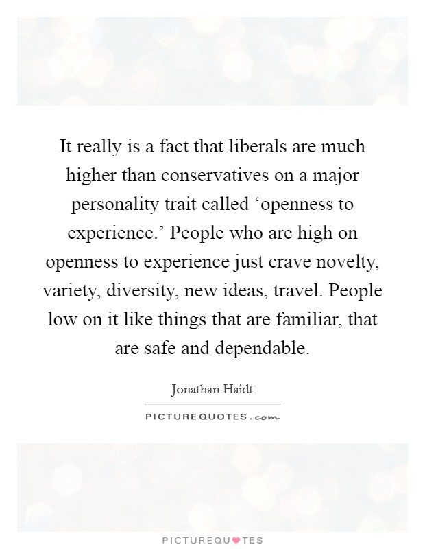 It really is a fact that liberals are much higher than conservatives on a major personality trait called ‘openness to experience.’ People who are high on openness to experience just crave novelty, variety, diversity, new ideas, travel. People low on it like things that are familiar, that are safe and dependable Picture Quote #1