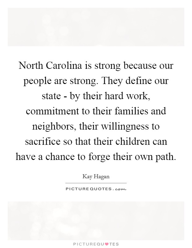 North Carolina is strong because our people are strong. They define our state - by their hard work, commitment to their families and neighbors, their willingness to sacrifice so that their children can have a chance to forge their own path Picture Quote #1