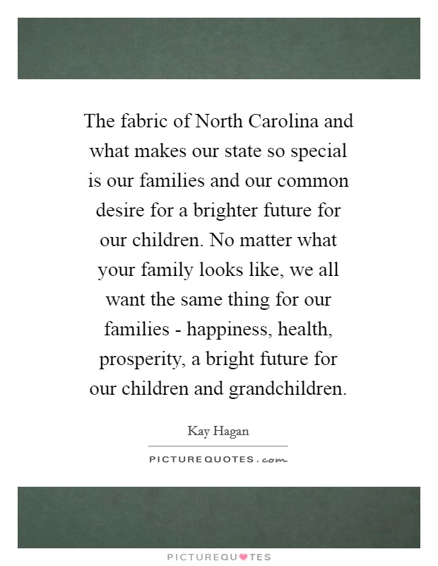 The fabric of North Carolina and what makes our state so special is our families and our common desire for a brighter future for our children. No matter what your family looks like, we all want the same thing for our families - happiness, health, prosperity, a bright future for our children and grandchildren Picture Quote #1