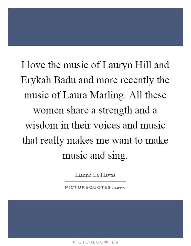 I love the music of Lauryn Hill and Erykah Badu and more recently the music of Laura Marling. All these women share a strength and a wisdom in their voices and music that really makes me want to make music and sing Picture Quote #1
