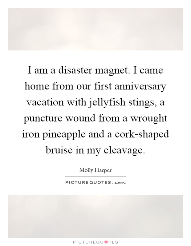 I am a disaster magnet. I came home from our first anniversary vacation with jellyfish stings, a puncture wound from a wrought iron pineapple and a cork-shaped bruise in my cleavage Picture Quote #1