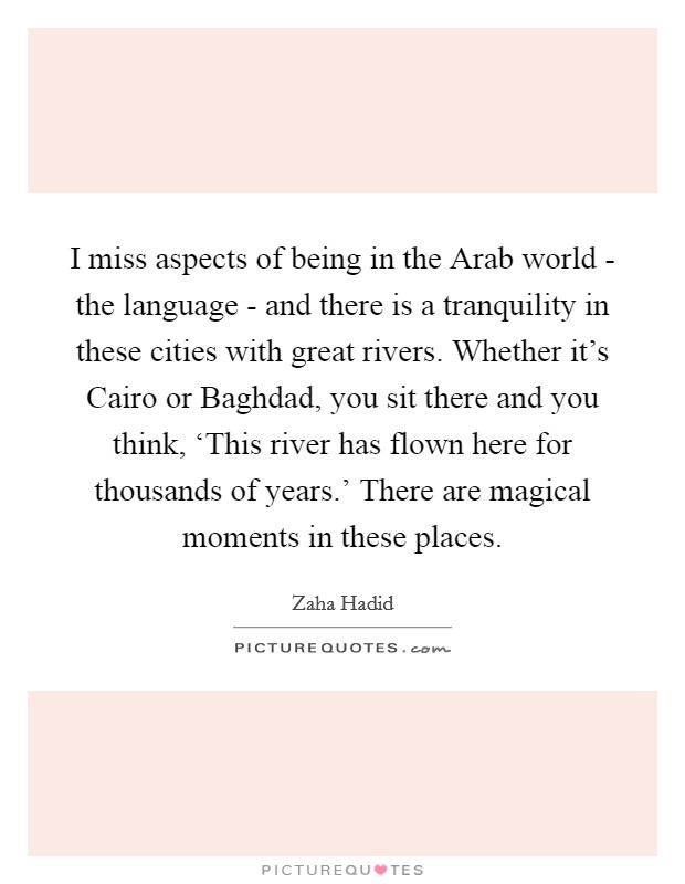 I miss aspects of being in the Arab world - the language - and there is a tranquility in these cities with great rivers. Whether it’s Cairo or Baghdad, you sit there and you think, ‘This river has flown here for thousands of years.’ There are magical moments in these places Picture Quote #1