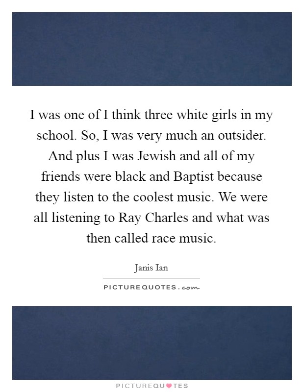 I was one of I think three white girls in my school. So, I was very much an outsider. And plus I was Jewish and all of my friends were black and Baptist because they listen to the coolest music. We were all listening to Ray Charles and what was then called race music Picture Quote #1