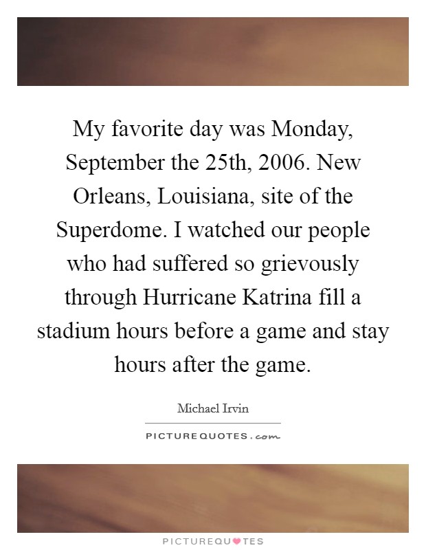 My favorite day was Monday, September the 25th, 2006. New Orleans, Louisiana, site of the Superdome. I watched our people who had suffered so grievously through Hurricane Katrina fill a stadium hours before a game and stay hours after the game Picture Quote #1