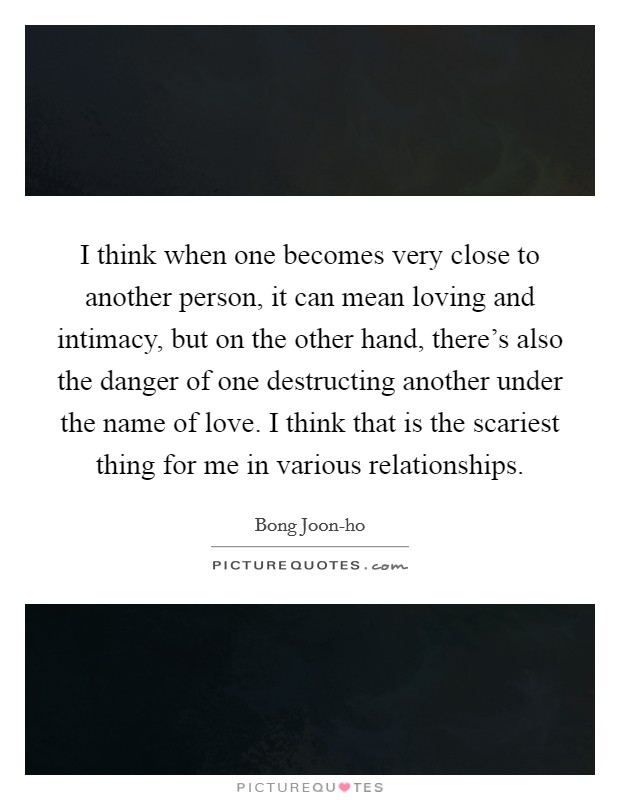 I think when one becomes very close to another person, it can mean loving and intimacy, but on the other hand, there’s also the danger of one destructing another under the name of love. I think that is the scariest thing for me in various relationships Picture Quote #1