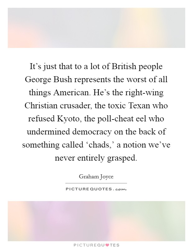 It’s just that to a lot of British people George Bush represents the worst of all things American. He’s the right-wing Christian crusader, the toxic Texan who refused Kyoto, the poll-cheat eel who undermined democracy on the back of something called ‘chads,’ a notion we’ve never entirely grasped Picture Quote #1