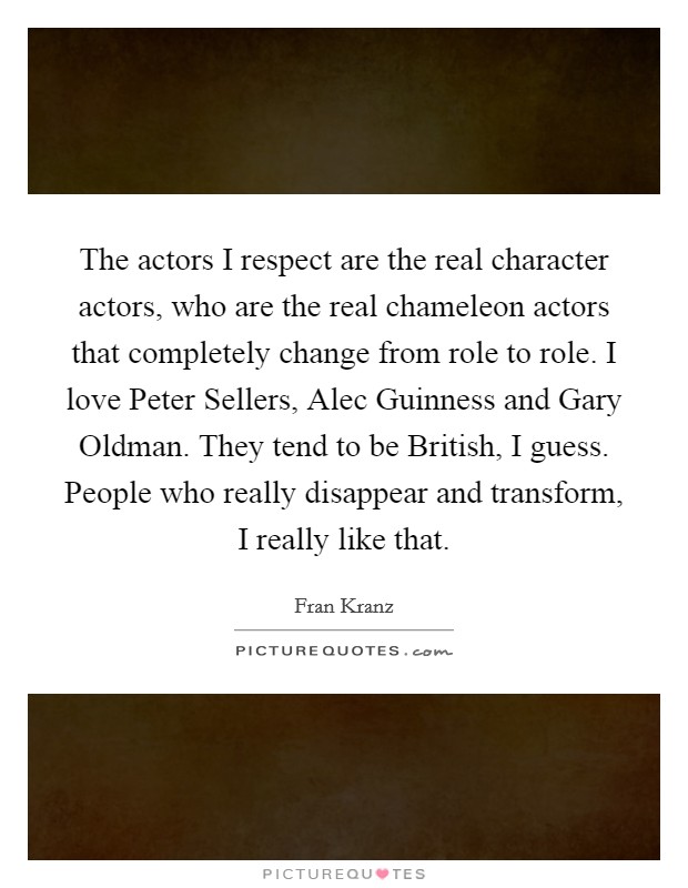 The actors I respect are the real character actors, who are the real chameleon actors that completely change from role to role. I love Peter Sellers, Alec Guinness and Gary Oldman. They tend to be British, I guess. People who really disappear and transform, I really like that Picture Quote #1