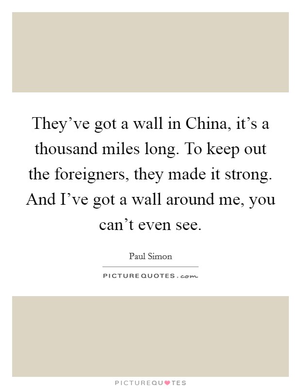 They’ve got a wall in China, it’s a thousand miles long. To keep out the foreigners, they made it strong. And I’ve got a wall around me, you can’t even see Picture Quote #1