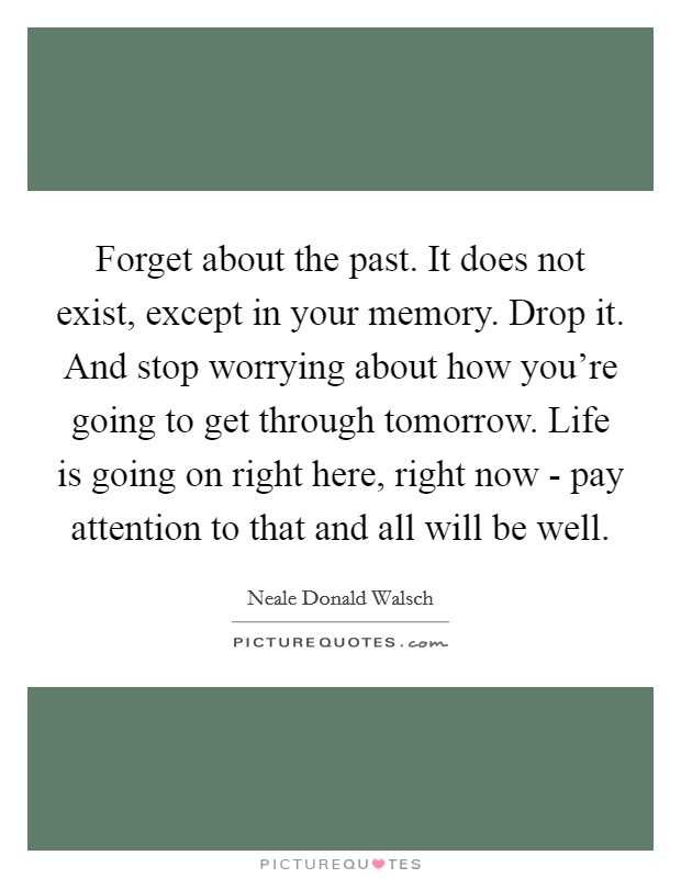 Forget about the past. It does not exist, except in your memory. Drop it. And stop worrying about how you’re going to get through tomorrow. Life is going on right here, right now - pay attention to that and all will be well Picture Quote #1
