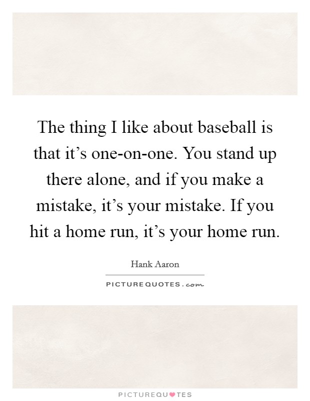 The thing I like about baseball is that it’s one-on-one. You stand up there alone, and if you make a mistake, it’s your mistake. If you hit a home run, it’s your home run Picture Quote #1