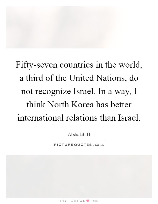 Fifty-seven countries in the world, a third of the United Nations, do not recognize Israel. In a way, I think North Korea has better international relations than Israel Picture Quote #1