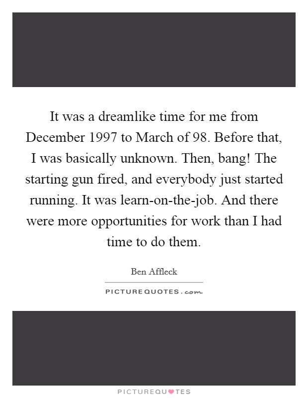 It was a dreamlike time for me from December 1997 to March of  98. Before that, I was basically unknown. Then, bang! The starting gun fired, and everybody just started running. It was learn-on-the-job. And there were more opportunities for work than I had time to do them Picture Quote #1