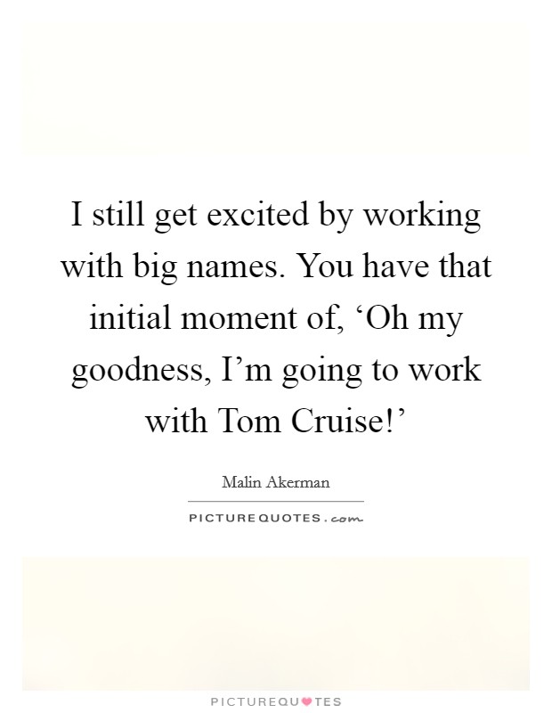 I still get excited by working with big names. You have that initial moment of, ‘Oh my goodness, I’m going to work with Tom Cruise!’ Picture Quote #1