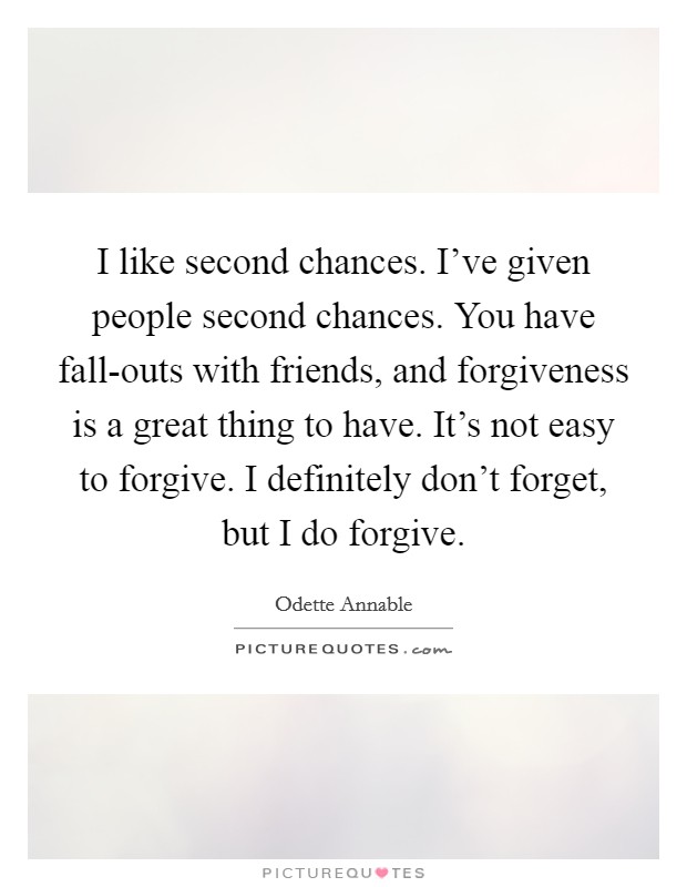 I like second chances. I’ve given people second chances. You have fall-outs with friends, and forgiveness is a great thing to have. It’s not easy to forgive. I definitely don’t forget, but I do forgive Picture Quote #1