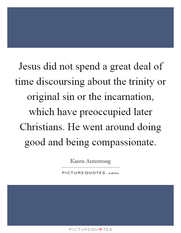 Jesus did not spend a great deal of time discoursing about the trinity or original sin or the incarnation, which have preoccupied later Christians. He went around doing good and being compassionate Picture Quote #1
