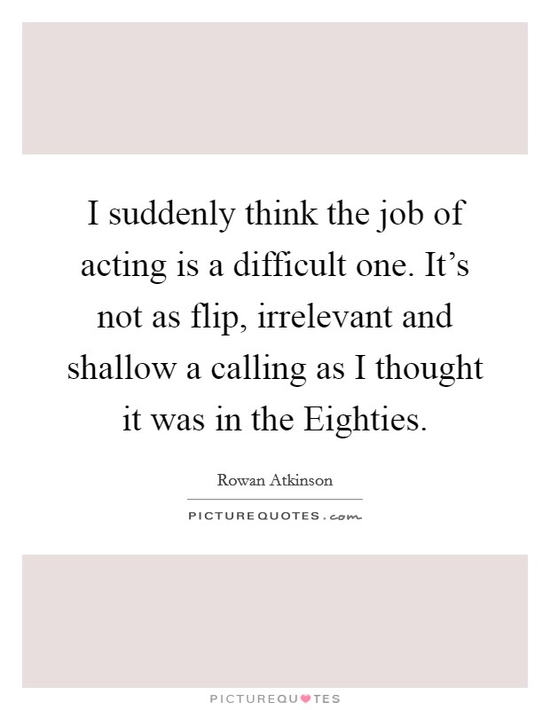 I suddenly think the job of acting is a difficult one. It’s not as flip, irrelevant and shallow a calling as I thought it was in the Eighties Picture Quote #1