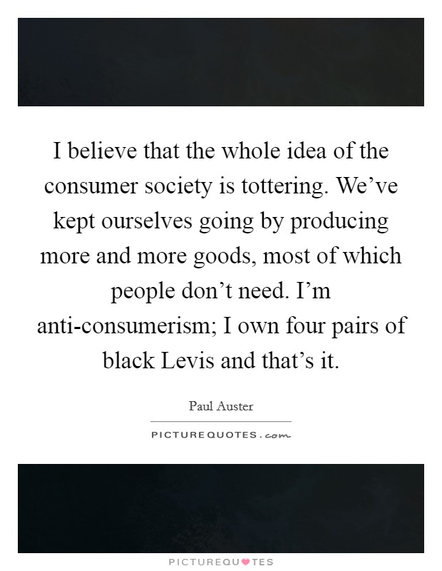 I believe that the whole idea of the consumer society is tottering. We’ve kept ourselves going by producing more and more goods, most of which people don’t need. I’m anti-consumerism; I own four pairs of black Levis and that’s it Picture Quote #1