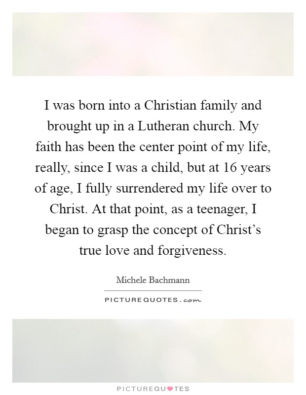 I was born into a Christian family and brought up in a Lutheran church. My faith has been the center point of my life, really, since I was a child, but at 16 years of age, I fully surrendered my life over to Christ. At that point, as a teenager, I began to grasp the concept of Christ’s true love and forgiveness Picture Quote #1