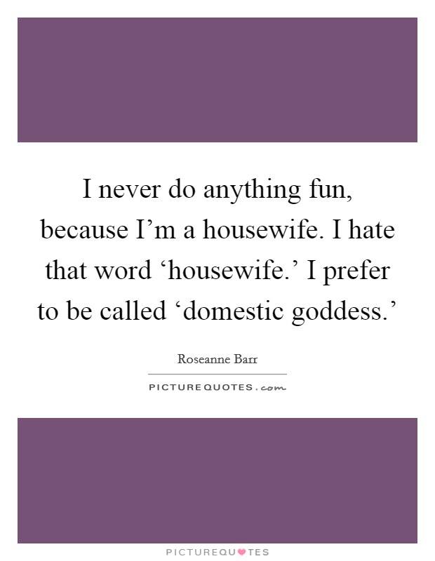 I never do anything fun, because I’m a housewife. I hate that word ‘housewife.’ I prefer to be called ‘domestic goddess.’ Picture Quote #1