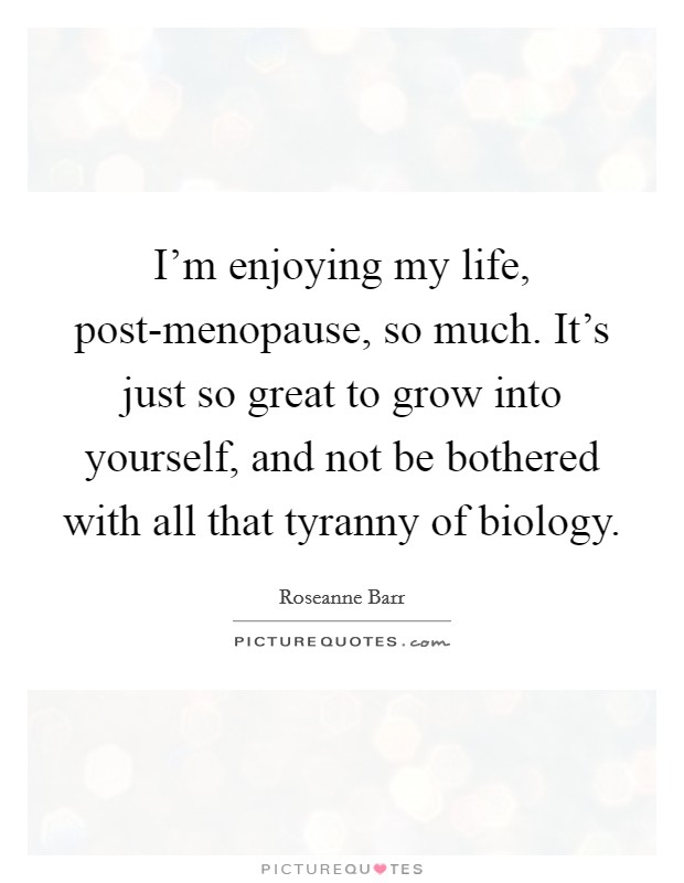 I’m enjoying my life, post-menopause, so much. It’s just so great to grow into yourself, and not be bothered with all that tyranny of biology Picture Quote #1