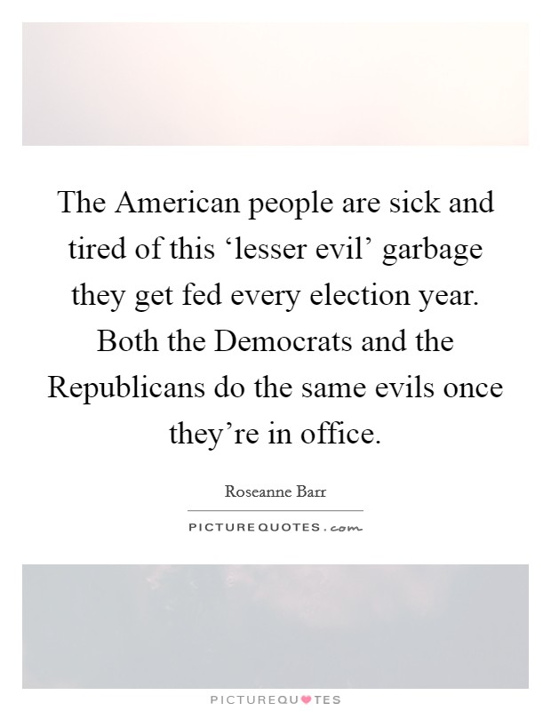 The American people are sick and tired of this ‘lesser evil’ garbage they get fed every election year. Both the Democrats and the Republicans do the same evils once they’re in office Picture Quote #1