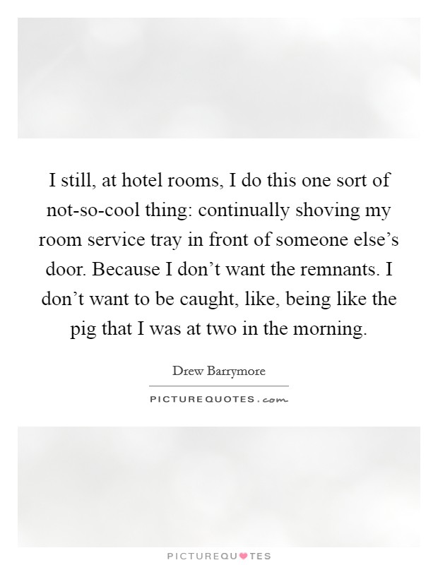 I still, at hotel rooms, I do this one sort of not-so-cool thing: continually shoving my room service tray in front of someone else’s door. Because I don’t want the remnants. I don’t want to be caught, like, being like the pig that I was at two in the morning Picture Quote #1