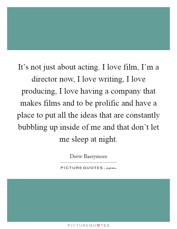 It’s not just about acting. I love film, I’m a director now, I love writing, I love producing, I love having a company that makes films and to be prolific and have a place to put all the ideas that are constantly bubbling up inside of me and that don’t let me sleep at night Picture Quote #1